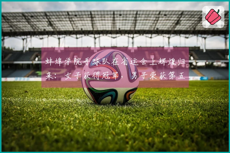 蚌埠学院手球队在省运会上辉煌归来：女子获得冠军，男子荣获第五名