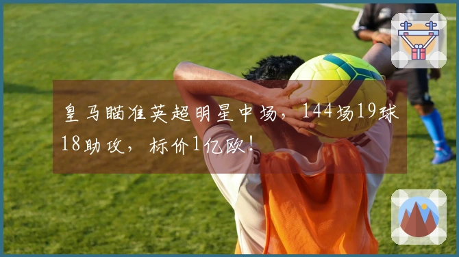 皇马瞄准英超明星中场，144场19球18助攻，标价1亿欧！