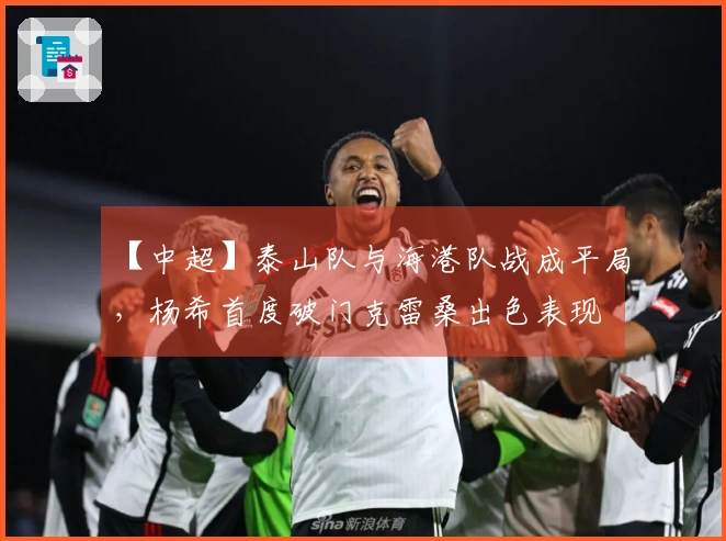 【中超】泰山队与海港队战成平局，杨希首度破门克雷桑出色表现