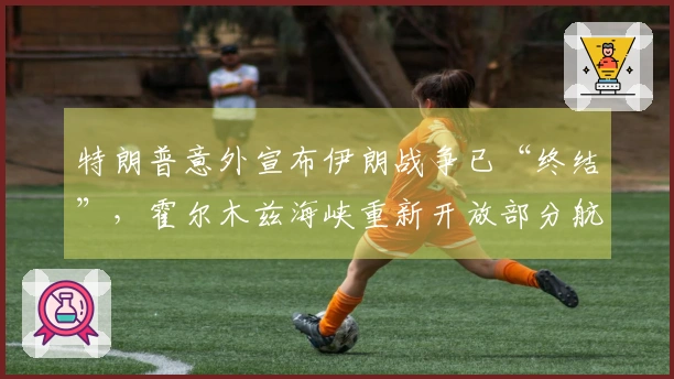 特朗普意外宣布伊朗战争已“终结”，霍尔木兹海峡重新开放部分航道，上万美军执行港口封锁任务