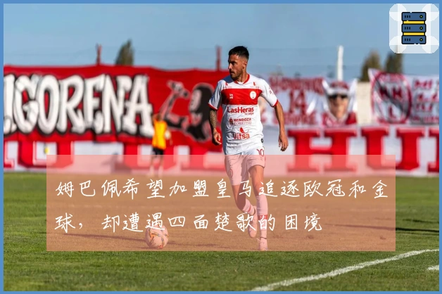 姆巴佩希望加盟皇马追逐欧冠和金球，却遭遇四面楚歌的困境