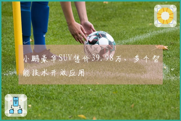 小鹏豪华SUV售价39.98万，多个智能技术开放应用