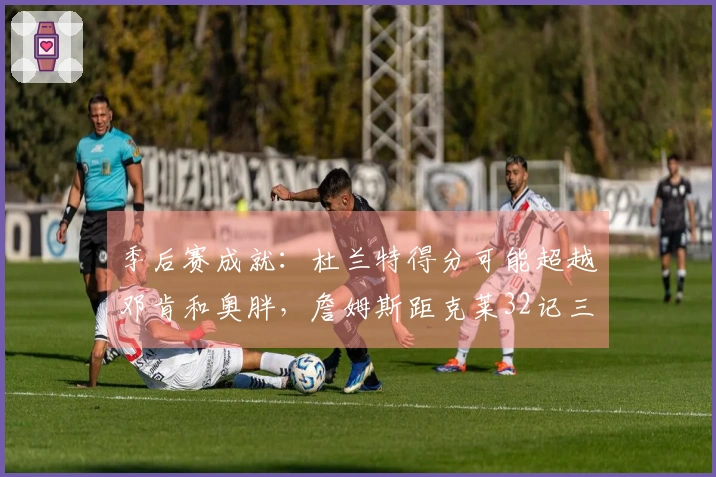 季后赛成就：杜兰特得分可能超越邓肯和奥胖，詹姆斯距克莱32记三分
