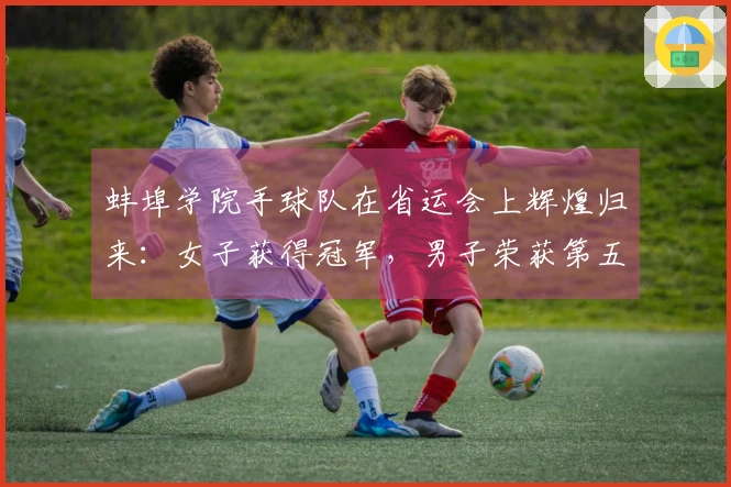 蚌埠学院手球队在省运会上辉煌归来：女子获得冠军，男子荣获第五名