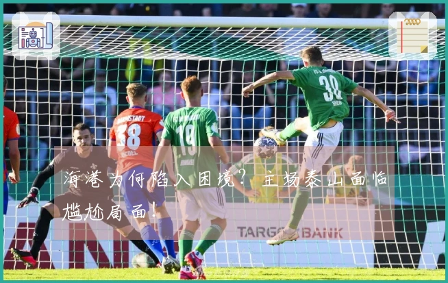 海港为何陷入困境？主场泰山面临尴尬局面！