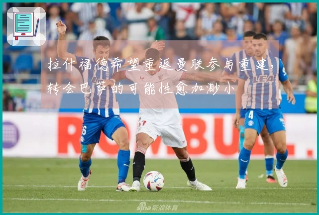 拉什福德希望重返曼联参与重建，转会巴萨的可能性愈加渺小