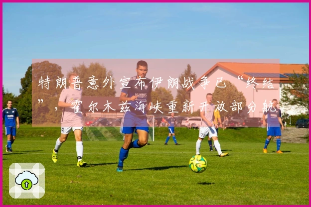 特朗普意外宣布伊朗战争已“终结”，霍尔木兹海峡重新开放部分航道，上万美军执行港口封锁任务