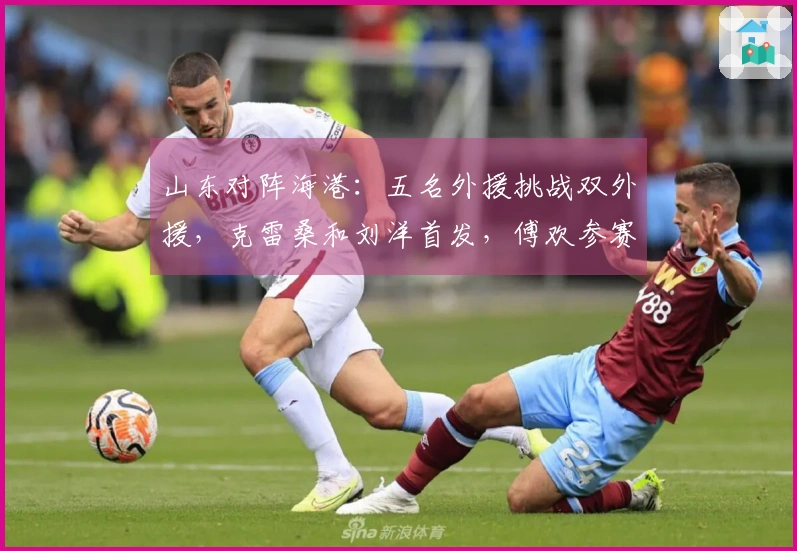 山东对阵海港：五名外援挑战双外援，克雷桑和刘洋首发，傅欢参赛