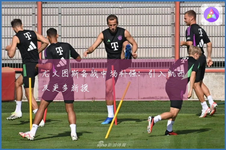 尤文图斯备战中场补强：引入凯西及更多新援