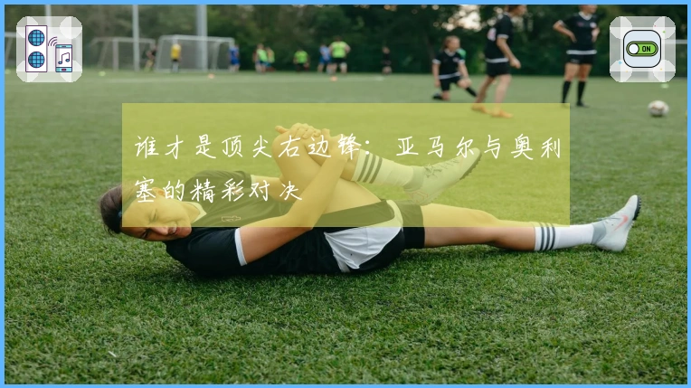 谁才是顶尖右边锋：亚马尔与奥利塞的精彩对决